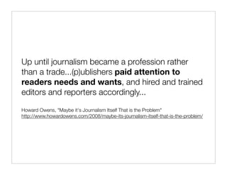 Up until journalism became a profession rather
than a trade...(p)ublishers paid attention to
readers needs and wants, and hired and trained
editors and reporters accordingly...

Howard Owens, "Maybe it's Journalism Itself That is the Problem"
http://www.howardowens.com/2008/maybe-its-journalism-itself-that-is-the-problem/
 