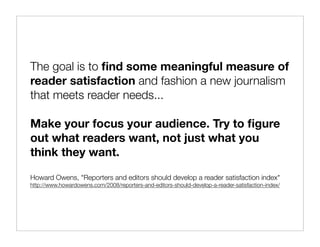 The goal is to ﬁnd some meaningful measure of
reader satisfaction and fashion a new journalism
that meets reader needs...

Make your focus your audience. Try to ﬁgure
out what readers want, not just what you
think they want.

Howard Owens, "Reporters and editors should develop a reader satisfaction index"
http://www.howardowens.com/2008/reporters-and-editors-should-develop-a-reader-satisfaction-index/
 
