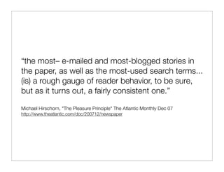 “the most– e-mailed and most-blogged stories in
the paper, as well as the most-used search terms...
(is) a rough gauge of reader behavior, to be sure,
but as it turns out, a fairly consistent one.”

Michael Hirschorn, "The Pleasure Principle" The Atlantic Monthly Dec 07
http://www.theatlantic.com/doc/200712/newspaper
 