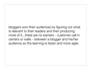 bloggers won their audiences by ﬁguring out what
is relevant to their readers and then producing
more of it...there are no barriers - customer call in
centers or walls - between a blogger and his/her
audience so the learning is faster and more agile.
 