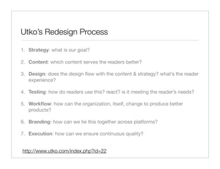 Utko’s Redesign Process

1. Strategy: what is our goal?

2. Content: which content serves the readers better?

3. Design: does the design ﬂow with the content & strategy? what’s the reader
   experience?

4. Testing: how do readers use this? react? is it meeting the reader’s needs?

5. Workﬂow: how can the organization, itself, change to produce better
   products?

6. Branding: how can we tie this together across platforms?

7. Execution: how can we ensure continuous quality?


http://www.utko.com/index.php?id=22
 