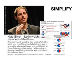 SIMPLIFY
http://www.ﬂickr.com/photos/jdlasica/3362224306/




                                                   Nate Silver - ﬁvethirtyeight
                                                   http://www.ﬁvethirtyeight.com/
                                                   “The uncanny, poll-wrangling, stats-freaking Nate Silver
                                                   took it upon himself to demonstrate that some level of
                                                   governable, rational reality could be brought to bear on
                                                   the confusing world of competing tracking polls, and
                                                   along the way all but cemented the geek-chic trajectory
                                                   of this election season.”
                                                   http://www.hufﬁngtonpost.com/2008/12/24/2008-the-year-in-media-hi_n_153362.html
 