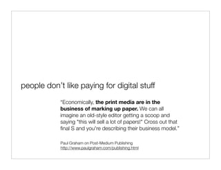 people don’t like paying for digital stuff
            “Economically, the print media are in the
            business of marking up paper. We can all
            imagine an old-style editor getting a scoop and
            saying "this will sell a lot of papers!" Cross out that
            ﬁnal S and you're describing their business model.”

            Paul Graham on Post-Medium Publishing
            http://www.paulgraham.com/publishing.html
 