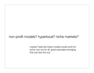 non-proﬁt models? hyperlocal? niche markets?

             maybe? feels like these models would work for
             some, but not for all. great examples emerging
             that can test this out.
 