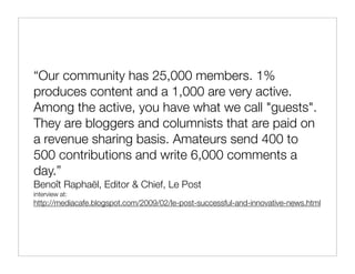“Our community has 25,000 members. 1%
produces content and a 1,000 are very active.
Among the active, you have what we call "guests".
They are bloggers and columnists that are paid on
a revenue sharing basis. Amateurs send 400 to
500 contributions and write 6,000 comments a
day.”
Benoît Raphaël, Editor & Chief, Le Post
interview at:
http://mediacafe.blogspot.com/2009/02/le-post-successful-and-innovative-news.html
 