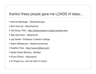 thanks! these people gave me LOADS of ideas...

• Rachel Weidinger - @rachelannyes

• Burt Herman - @burtherman

• Will Straw, PhD - http://strawresearch.mcgill.ca/straw.html

• Alex Ikonnikov - @alexikonn

• Jay Seidel - Professor, Fullerton College

• Adam McNamara - @adammcnamara
• Heather Flyte - http://www.hbﬂyte.com/

• Kellan Elliott-McCrea - @kellan

• Chris O’Brien - @sjcobrien

• If I forgot you...tell me! And I’m sorry!
 