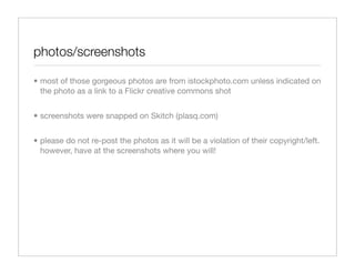 photos/screenshots

• most of those gorgeous photos are from istockphoto.com unless indicated on
  the photo as a link to a Flickr creative commons shot


• screenshots were snapped on Skitch (plasq.com)


• please do not re-post the photos as it will be a violation of their copyright/left.
  however, have at the screenshots where you will!
 