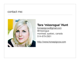 contact me:



              Tara ‘missrogue’ Hunt
              horsepigcow@gmail.com
              @missrogue
              montreal, quebec, canada
              514-679-2951

              http://www.horsepigcow.com
 
