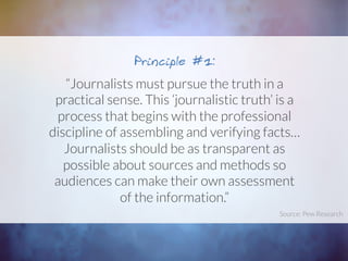 “Journalists must pursue the truth in a
practical sense. This ‘journalistic truth’ is a
process that begins with the professional
discipline of assembling and verifying facts…
Journalists should be as transparent as
possible about sources and methods so
audiences can make their own assessment
of the information.”
Principle #1:
Source: Pew Research	
  
 