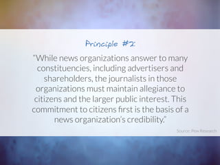 “While news organizations answer to many
constituencies, including advertisers and
shareholders, the journalists in those
organizations must maintain allegiance to
citizens and the larger public interest. This
commitment to citizens ﬁrst is the basis of a
news organization’s credibility.”
Principle #2:
Source: Pew Research	
  
 