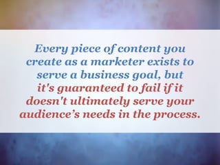 Every piece of content you
create as a marketer exists to
serve a business goal, but
it's guaranteed to fail if it
doesn't ultimately serve your
audience’s needs in the process.
 