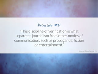 “This discipline of veriﬁcation is what
separates journalism from other modes of
communication, such as propaganda, ﬁction
or entertainment.”
Principle #3:
Source: Pew Research	
  
 