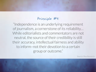 “Independence is an underlying requirement
of journalism, a cornerstone of its reliability…
While editorialists and commentators are not
neutral, the source of their credibility is still
their accuracy, intellectual fairness and ability
to inform–not their devotion to a certain
group or outcome.” 
Principle #4:
Source: Pew Research	
  
 