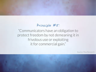 “Communicators have an obligation to
protect freedom by not demeaning it in
frivolous use or exploiting
it for commercial gain.”
Principle #5:
Source: Pew Research	
  
 