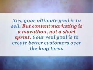 Yes, your ultimate goal is to
sell. But content marketing is
a marathon, not a short
sprint. Your real goal is to
create better customers over
the long term.
 