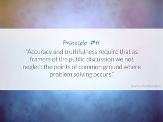 “Accuracy and truthfulness require that as
framers of the public discussion we not
neglect the points of common ground where
problem solving occurs.”
Principle #6:
Source: Pew Research	
  
 