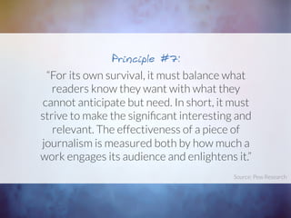 “For its own survival, it must balance what
readers know they want with what they
cannot anticipate but need. In short, it must
strive to make the signiﬁcant interesting and
relevant. The effectiveness of a piece of
journalism is measured both by how much a
work engages its audience and enlightens it.”
Principle #7:
Source: Pew Research	
  
 
