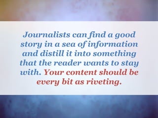 Journalists can find a good
story in a sea of information
and distill it into something
that the reader wants to stay
with. Your content should be
every bit as riveting.
 