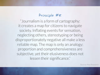 “Journalism is a form of cartography:
it creates a map for citizens to navigate
society. Inﬂating events for sensation,
neglecting others, stereotyping or being
disproportionately negative all make a less
reliable map. The map is only an analogy;
proportion and comprehensiveness are
subjective, yet their elusiveness does not
lessen their signiﬁcance.”
Principle #8:
Source: Pew Research	
  
 