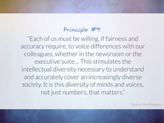 “Each of us must be willing, if fairness and
accuracy require, to voice differences with our
colleagues, whether in the newsroom or the
executive suite… This stimulates the
intellectual diversity necessary to understand
and accurately cover an increasingly diverse
society. It is this diversity of minds and voices,
not just numbers, that matters.”
Principle #9:
Source: Pew Research	
  
 