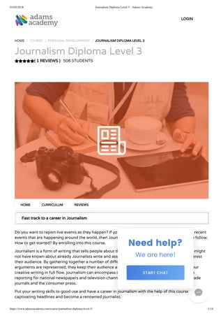 03/05/2018 Journalism Diploma Level 3 - Adams Academy
https://www.adamsacademy.com/course/journalism-diploma-level-3/ 1/14
( 1 REVIEWS )
HOME / COURSE / PERSONAL DEVELOPMENT / JOURNALISM DIPLOMA LEVEL 3
Journalism Diploma Level 3
508 STUDENTS
Fast track to a career in Journalism
Do you want to report live events as they happen? If you are interested in writing and telling the recent
events that are happening around the world, then Journalism might just be the path you want to follow.
How to get started? By enrolling into this course.
Journalism is a form of writing that tells people about things that really happened, but that they might
not have known about already Journalists write and assemble together news stories that will interest
their audience. By gathering together a number of di erent sources and ensuring that all the
arguments are represented, they keep their audience abreast of events in their world. Getting your
creative writing in full ow, journalism can encompass everything from hard-edged investigative
reporting for national newspapers and television channels to more subdued article-writing for trade
journals and the consumer press.
Put your writing skills to good use and have a career in journalism with the help of this course. Write
captivating headlines and become a renowned journalist.
HOME CURRICULUM REVIEWS
LOGIN

 