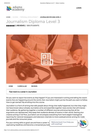 20/08/2018 Journalism Diploma Level 3 - Adams Academy
https://www.adamsacademy.com/course/journalism-diploma-level-3/ 1/14
( 1 REVIEWS )
HOME / COURSE / PERSONAL DEVELOPMENT / JOURNALISM DIPLOMA LEVEL 3
Journalism Diploma Level 3
508 STUDENTS
Fast track to a career in Journalism
Do you want to report live events as they happen? If you are interested in writing and telling the recent
events that are happening around the world, then Journalism might just be the path you want to follow.
How to get started? By enrolling into this course.
Journalism is a form of writing that tells people about things that really happened, but that they might
not have known about already Journalists write and assemble together news stories that will interest
their audience. By gathering together a number of di erent sources and ensuring that all the
arguments are represented, they keep their audience abreast of events in their world. Getting your
creative writing in full ow, journalism can encompass everything from hard-edged investigative
reporting for national newspapers and television channels to more subdued article-writing for trade
journals and the consumer press.
Put your writing skills to good use and have a career in journalism with the help of this course. Write
captivating headlines and become a renowned journalist.
HOME CURRICULUM REVIEWS
LOGIN
Welcome back! Can I help you
with anything? 
Welcome back! Can I help you
with anything? 
Welcome back! Can I help you
with anything? 
Welcome back! Can I help you
with anything? 
Welcome back! Can I help you
with anything? 
Welcome back! Can I help you
with anything? 
Welcome back! Can I help you
with anything? 
Welcome back! Can I help you
with anything? 
Welcome back! Can I help you
with anything? 
Welcome back! Can I help you
with anything? 
Welcome back! Can I help you
with anything? 
Welcome back! Can I help you
with anything? 
Welcome back! Can I help you
with anything? 
Welcome back! Can I help you
with anything? 
 