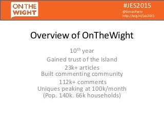 #JES2015
@SimonPerry
http://wig.ht/jes2015
Overview of OnTheWight
10th year
Gained trust of the Island
23k+ articles
Built commenting community
112k+ comments
Uniques peaking at 100k/month
(Pop. 140k. 66k households)
 