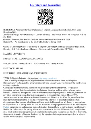 Literature and Journalism
REFERENCE American Heritage Dictionary of English Language Fourth Edition. New York
Houghton 2009.
American Heritage New Dictionary of Cultural Literacy Third edition New York Houghton Mifflin
Co. 2006
Glencoe Literature; The Readers Choice Columbus Glencoe/McGraw–Hill 2003
Hudson,W.H An Introduction to the Study of Literature. Harrap 1963
Ousby, I. Cambridge Guide to Literature in English Cambridge Cambridge University Press 1996.
Hornsby, A.S. Oxford Advanced Learners Dictionary of Current English. OUP 2005
MASENO UNIVERSITY
FACULTY : ARTS AND SOCIAL SCIENCES
DEPARTMENT : LINGUISTICS, LANGUAGES AND LITERATURE
UNIT CODE: ALI 805
UNIT TITLE: LITERATURE AND JOURNALISM
TASK: Difference between Literature and...show more content...
There is nothing wrong with the Nigerian land or climate or water or air or anything else.
He uses literary techniques like alliteration (simply and squarely), and repetition of the word wrong
to create emphasis.
Clarke says that literature and journalism have different criteria for the truth. The ethics of
journalism indicate that the main distinction between literature and journalism is based on the
contents. Journalists must present facts– whether they are using the genre of narrative journalism or
any other journalistic genre. Journalists are required to research their stories (Hvid, 2000).
Journalism must be true whereas writers of literature are allowed to lie. What the journalist writes
must be true in the sense that it can be documented by reference to a named source or actual
circumstances. For instance what Barrack Obama wrote in Dreams from My Father is true and can
be documented. It is a story about his life; the places and even people mentioned in the book are real.
Fiction writers invent and make up stories. Literature does not have to be true to any outside reality,
Hvid adds. In literature, the setting, characters, events and action are all in the writer's imagination
in as much as they may reflect reality. Sometimes the setting and characters can be out of this world,
for example in stories of fantasy that involves the mention of the supernatural as well as in science
fiction. Journalists must research their
 