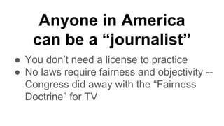 Anyone in America
can be a “journalist”
● You don’t need a license to practice
● No laws require fairness and objectivity --
Congress did away with the “Fairness
Doctrine” for TV
 