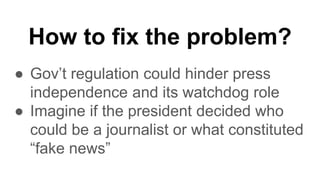 How to fix the problem?
● Gov’t regulation could hinder press
independence and its watchdog role
● Imagine if the president decided who
could be a journalist or what constituted
“fake news”
 