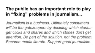 The public has an important role to play
in “fixing” problems in journalism...
Journalism is a business. Ultimately consumers
will be the gatekeepers by deciding which stories
get clicks and shares and which stories don’t get
attention. Be part of the solution, not the problem.
Become media literate. Support good journalism.
 