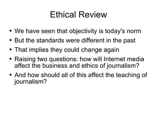 Ethical Review We have seen that objectivity is today's norm But the standards were different in the past That implies they could change again Raising two questions: how will Internet media affect the business and ethics of journalism? And how should all of this affect the teaching of journalism?  