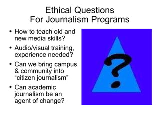Ethical Questions For Journalism Programs How to teach old and new media skills? Audio/visual training, experience needed? Can we bring campus & community into “citizen journalism” Can academic journalism be an agent of change?  