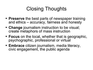 Closing Thoughts Preserve  the best parts of newspaper training and ethics – accuracy, fairness and honesty Change  journalism instruction to be visual; create metaphors of mass instruction Focus  on the local, whether that is geographic, psychographic, professional or virtual Embrace  citizen journalism, media literacy, civic engagement, the public agenda 