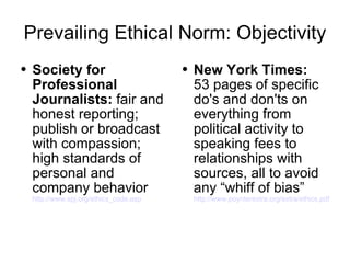 Prevailing Ethical Norm: Objectivity Society for Professional Journalists:  fair and honest reporting; publish or broadcast with compassion; high standards of personal and company behavior  http://www.spj.org/ethics_code.asp New York Times:   53 pages of specific do's and don'ts on everything from political activity to speaking fees to relationships with sources, all to avoid any “whiff of bias”  http://www.poynterextra.org/extra/ethics.pdf 