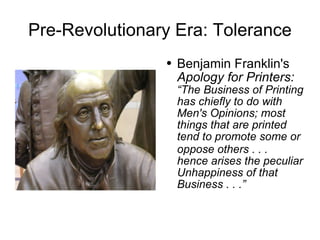 Pre-Revolutionary Era: Tolerance Benjamin Franklin's  Apology for Printers:   “The Business of Printing has chiefly to do with Men's Opinions; most things that are printed tend to promote some or oppose others . . .  hence arises the peculiar Unhappiness of that Business . . .” 