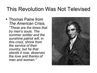 This Revolution Was Not Televised Thomas Paine from  The American Crisis,   “ These are the times that try men's souls. The summer soldier and the sunshine patriot will, in this crisis, shrink from the service of their country; but he that stands it now, deserves the love and thanks of man and woman.” 