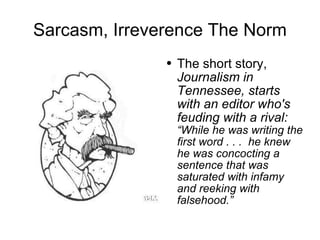 Sarcasm, Irreverence The Norm The short story,  Journalism in Tennessee, starts with an editor who's feuding with a rival:  “While he was writing the first word . . .  he knew he was concocting a sentence that was saturated with infamy and reeking with falsehood.” 