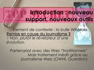 Partie 2 : 13h30 – 16h30, diffusion et post-productionIntroduction : nouveau support, nouveaux outilsElement de contexte : la bulleWikileaksRemise en cause du journalisme ? Non, plutôt le révélateurd’uneévolution.Partenariat avec des titres “traditionnels”Maistraitementinéditgrâce au journalisme Web (OWNI, Guardian)