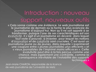 Introduction : nouveau support, nouveaux outils« Cela sonne comme une évidence. Le web journalisme est le journalisme de demain ou la forme la plus avancée du journalisme d’aujourd’hui. Non qu’il ne soit appelé à se transformer, puisque l’une de ses caractéristiques est son évolutivité. Il s’agit d’un journalisme en devenir, dans lequel tout reste à prouver, à inventer, pour lequel les notions d’innovation et de créativitésont cruciales. C’est aussi un journalisme jeune ou de jeunes, dans laquelle s’exprimerait une coupure entre « jeunes journalistes plus efficients » et « vieux journalistes de l’imprimé moins efficaces ». Cette évolutivité peut être à la fois perçue comme une chance, mais également une contrainte, comme la conséquence inévitable de l’instabilité des supports techniques »Jean-Marie CHARON, responsable de la licence de web journalisme de l’université de Metz
