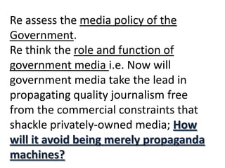 Re assess the media policy of the Government. Re think the role and function of government media i.e. Now will government media take the lead in propagating quality journalism free from the commercial constraints that shackle privately-owned media; How will it avoid being merely propaganda machines? 