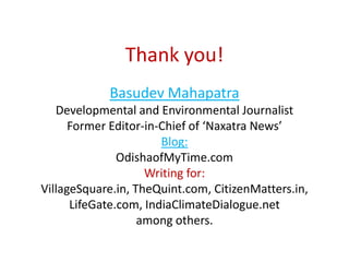 Thank you!
Basudev Mahapatra
Developmental and Environmental Journalist
Former Editor-in-Chief of ‘Naxatra News’
Blog:
OdishaofMyTime.com
Writing for:
VillageSquare.in, TheQuint.com, CitizenMatters.in,
LifeGate.com, IndiaClimateDialogue.net
among others.
 