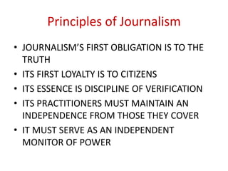 Principles of Journalism
• JOURNALISM’S FIRST OBLIGATION IS TO THE
TRUTH
• ITS FIRST LOYALTY IS TO CITIZENS
• ITS ESSENCE IS DISCIPLINE OF VERIFICATION
• ITS PRACTITIONERS MUST MAINTAIN AN
INDEPENDENCE FROM THOSE THEY COVER
• IT MUST SERVE AS AN INDEPENDENT
MONITOR OF POWER
 