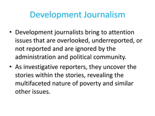 Development Journalism
• Development journalists bring to attention
issues that are overlooked, underreported, or
not reported and are ignored by the
administration and political community.
• As investigative reporters, they uncover the
stories within the stories, revealing the
multifaceted nature of poverty and similar
other issues.
 