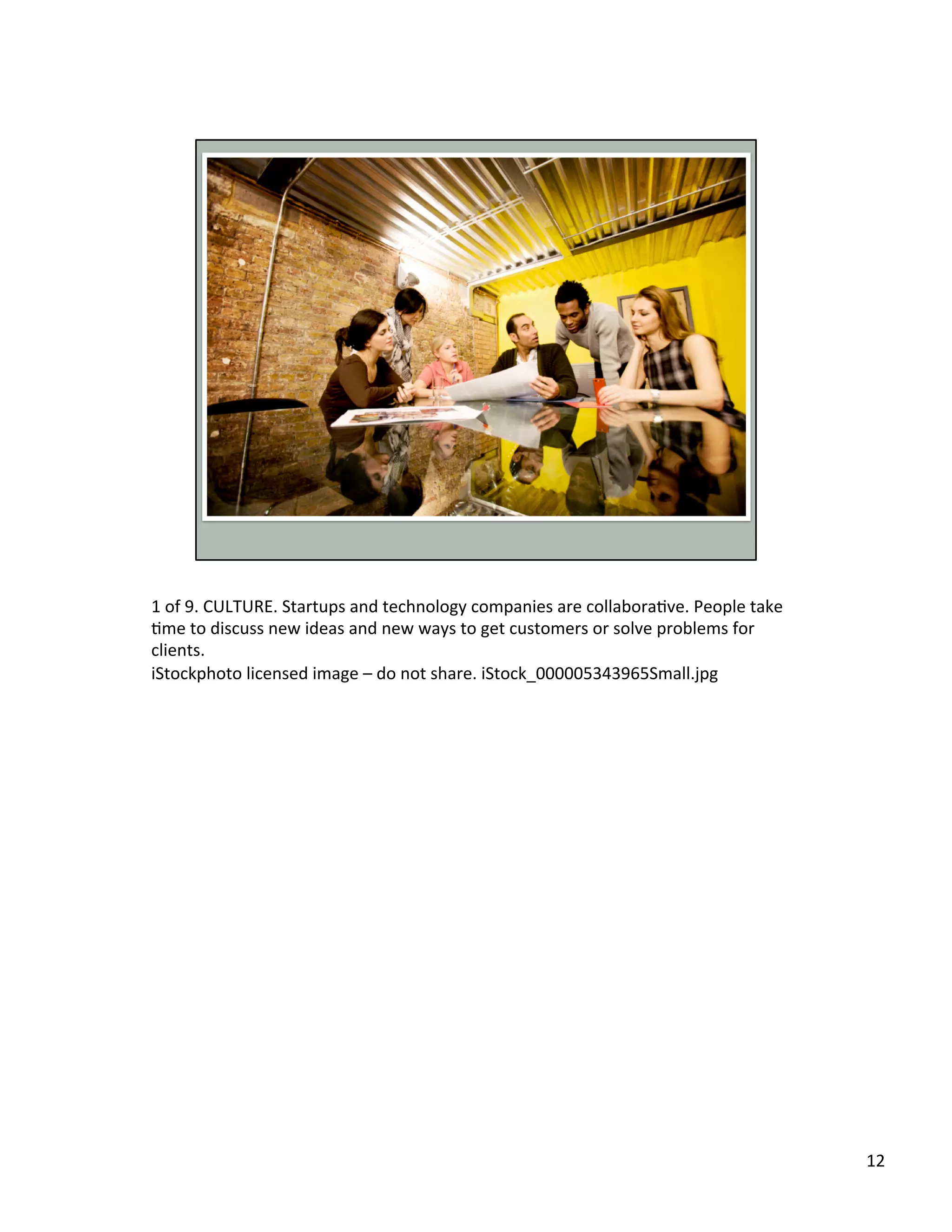 1	
  of	
  9.	
  CULTURE.	
  Startups	
  and	
  technology	
  companies	
  are	
  collaboraUve.	
  People	
  take	
  
Ume	
  to	
  discuss	
  new	
  ideas	
  and	
  new	
  ways	
  to	
  get	
  customers	
  or	
  solve	
  problems	
  for	
  
clients.	
  	
  
iStockphoto	
  licensed	
  image	
  –	
  do	
  not	
  share.	
  iStock_000005343965Small.jpg	
  	
  	
  
12	
  
 
