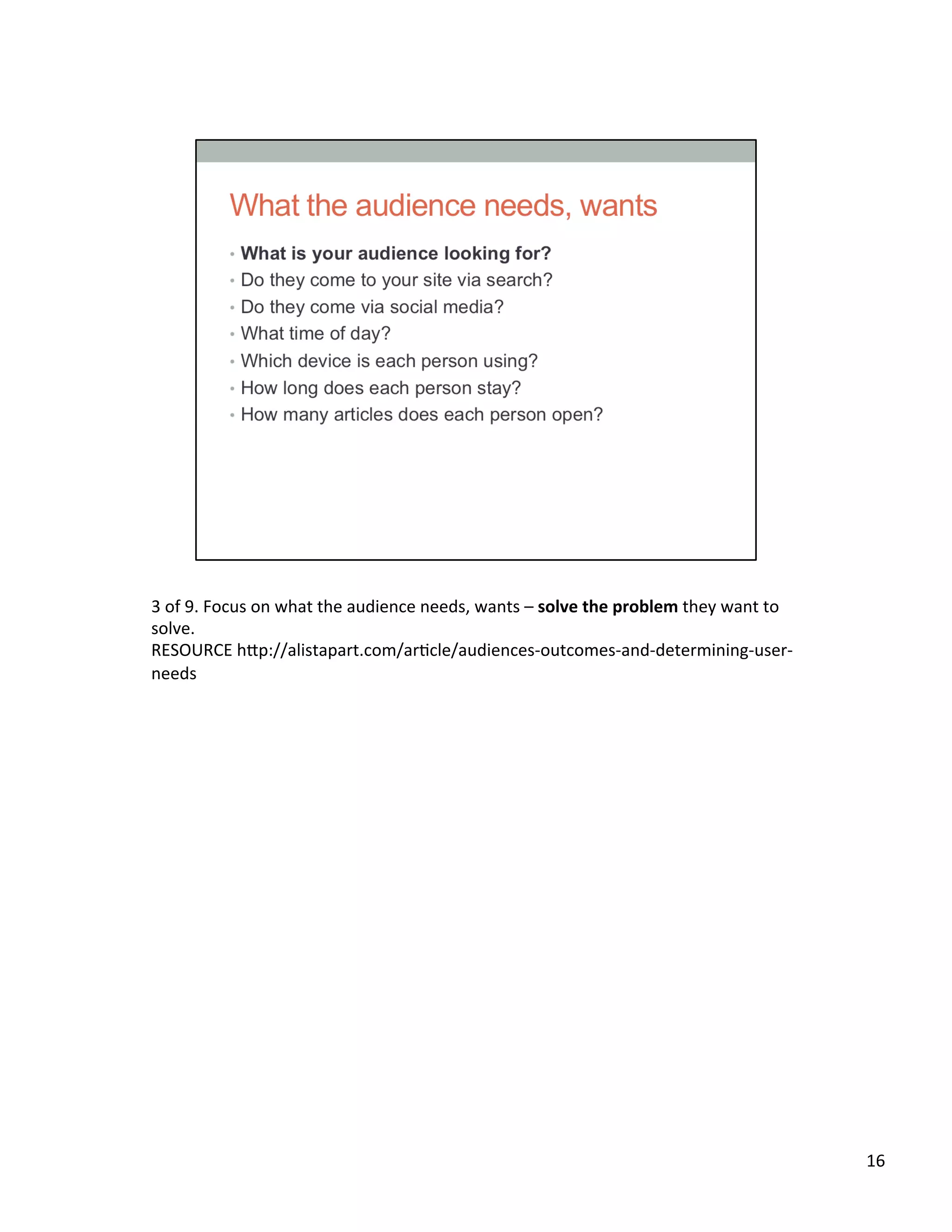 3	
  of	
  9.	
  Focus	
  on	
  what	
  the	
  audience	
  needs,	
  wants	
  –	
  solve	
  the	
  problem	
  they	
  want	
  to	
  
solve.	
  
RESOURCE	
  h2p://alistapart.com/arUcle/audiences-­‐outcomes-­‐and-­‐determining-­‐user-­‐
needs	
  	
  
16	
  
 