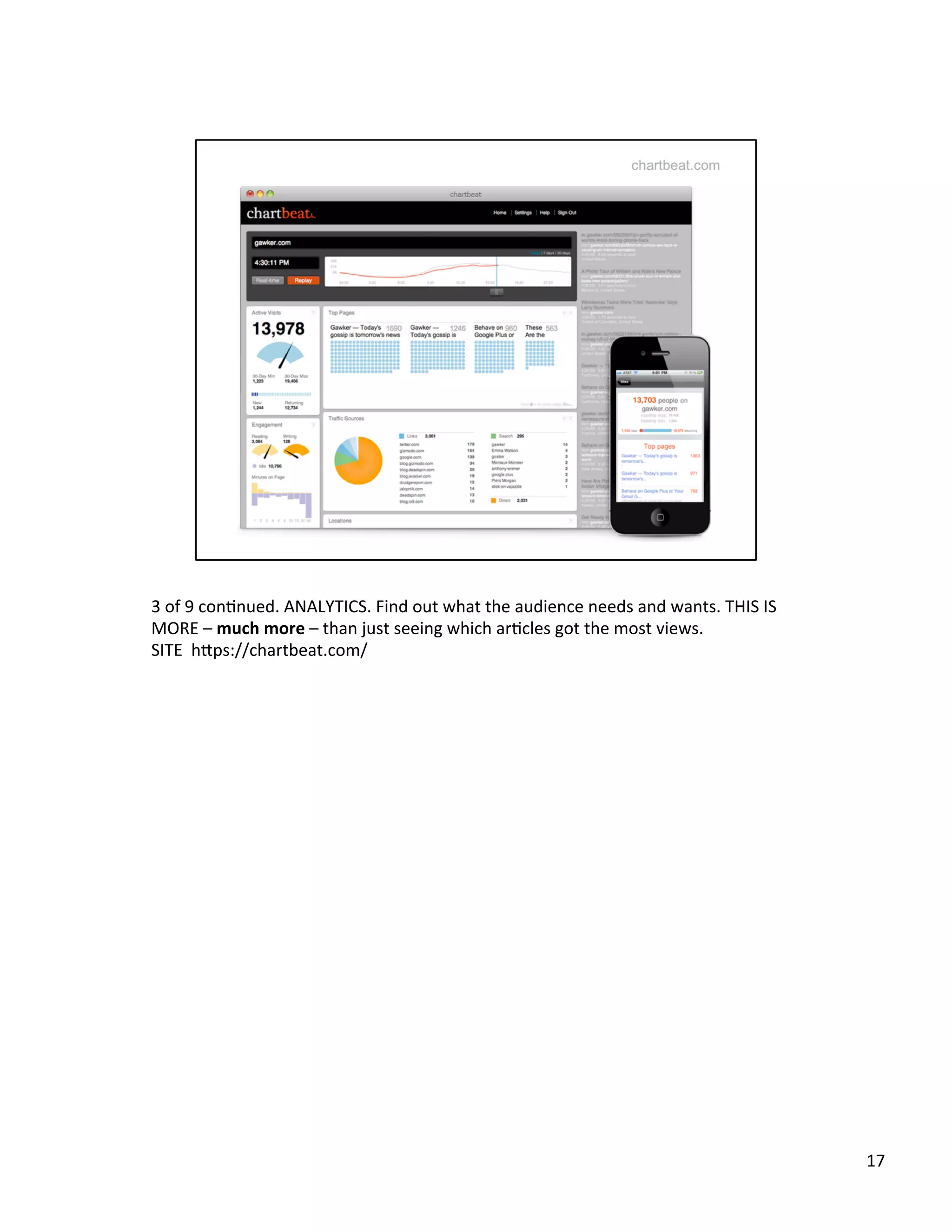 3	
  of	
  9	
  conUnued.	
  ANALYTICS.	
  Find	
  out	
  what	
  the	
  audience	
  needs	
  and	
  wants.	
  THIS	
  IS	
  
MORE	
  –	
  much	
  more	
  –	
  than	
  just	
  seeing	
  which	
  arUcles	
  got	
  the	
  most	
  views.	
  	
  
SITE	
  	
  h2ps://chartbeat.com/	
  	
  
17	
  
 