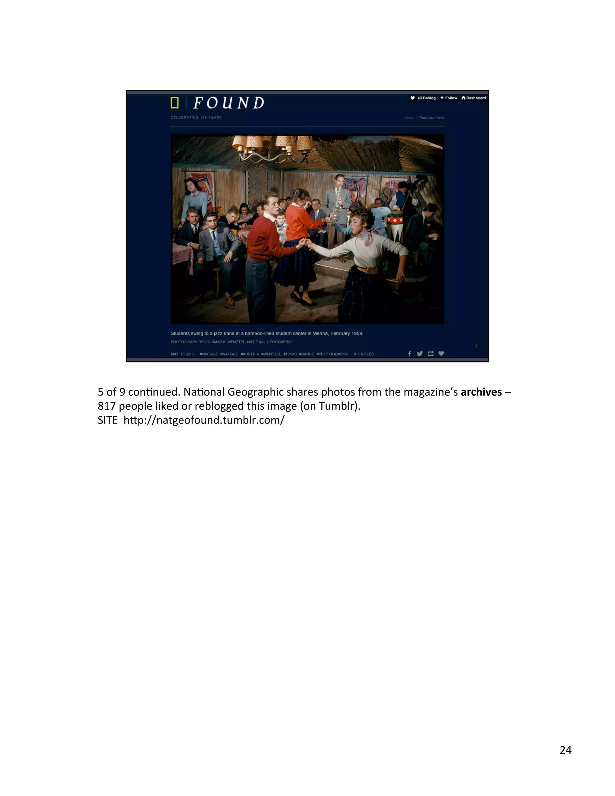 5	
  of	
  9	
  conUnued.	
  NaUonal	
  Geographic	
  shares	
  photos	
  from	
  the	
  magazine’s	
  archives	
  –	
  
817	
  people	
  liked	
  or	
  reblogged	
  this	
  image	
  (on	
  Tumblr).	
  	
  
SITE	
  	
  h2p://natgeofound.tumblr.com/	
  	
  
24	
  
 