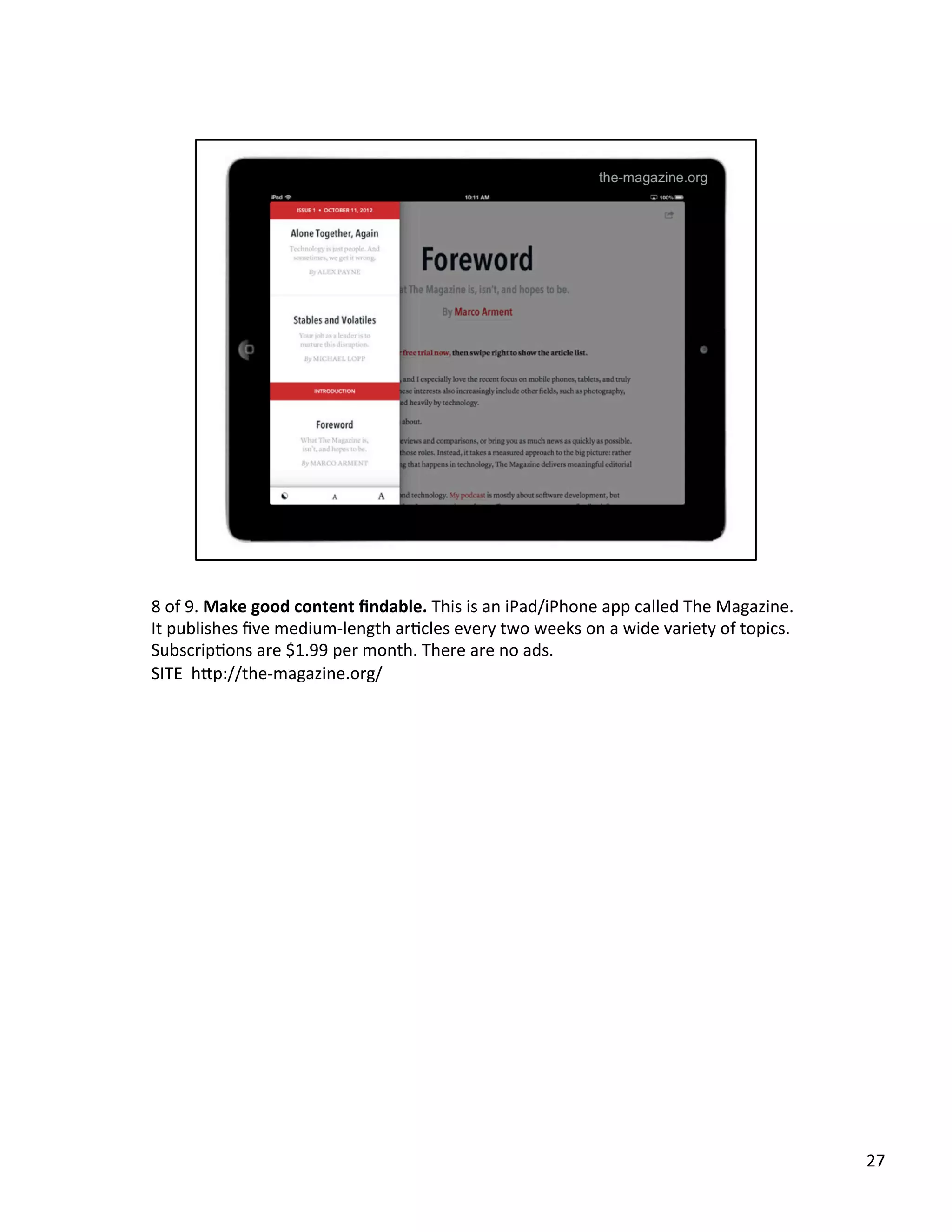 8	
  of	
  9.	
  Make	
  good	
  content	
  ﬁndable.	
  This	
  is	
  an	
  iPad/iPhone	
  app	
  called	
  The	
  Magazine.	
  
It	
  publishes	
  ﬁve	
  medium-­‐length	
  arUcles	
  every	
  two	
  weeks	
  on	
  a	
  wide	
  variety	
  of	
  topics.	
  
SubscripUons	
  are	
  $1.99	
  per	
  month.	
  There	
  are	
  no	
  ads.	
  	
  
SITE	
  	
  h2p://the-­‐magazine.org/	
  	
  
27	
  
 