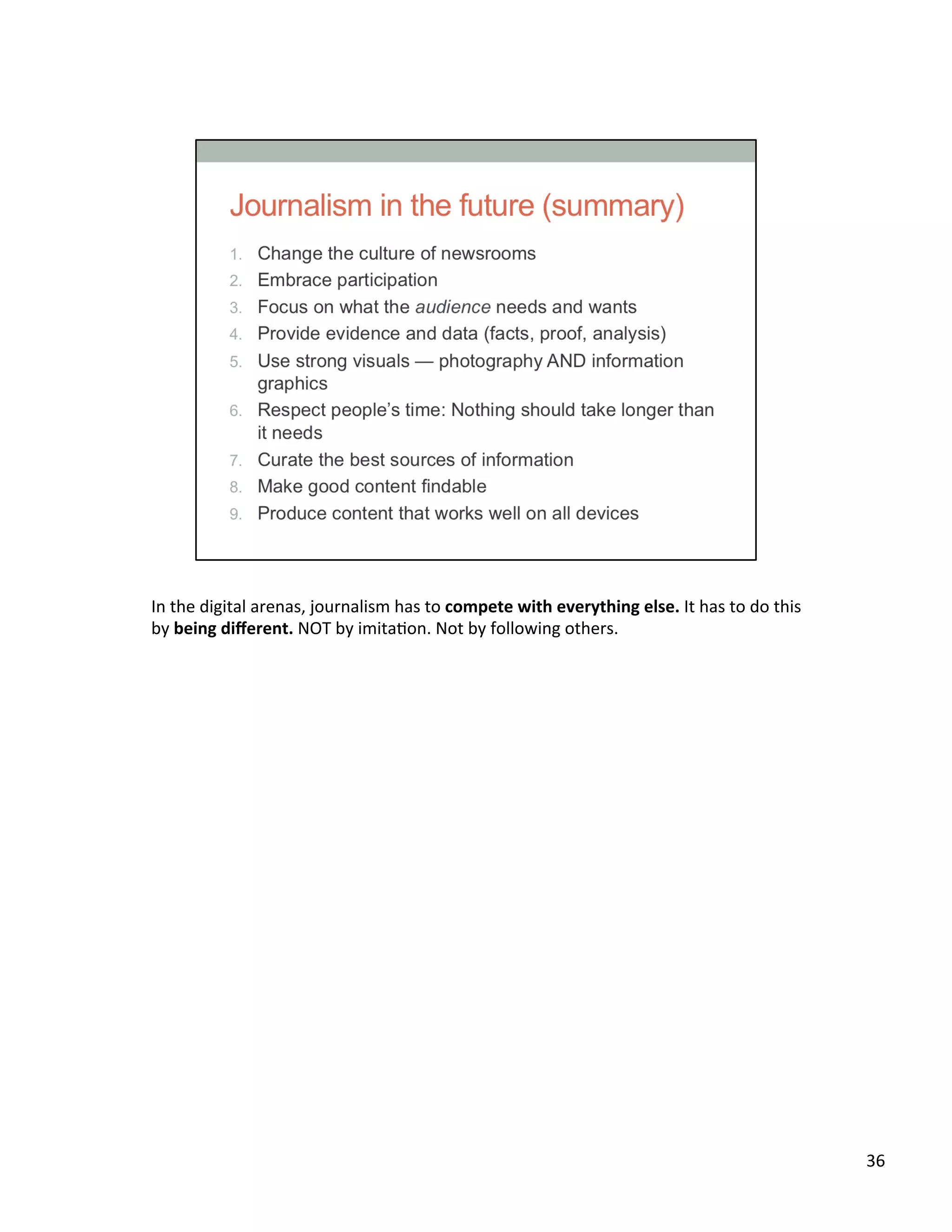 In	
  the	
  digital	
  arenas,	
  journalism	
  has	
  to	
  compete	
  with	
  everything	
  else.	
  It	
  has	
  to	
  do	
  this	
  
by	
  being	
  diﬀerent.	
  NOT	
  by	
  imitaUon.	
  Not	
  by	
  following	
  others.	
  	
  
36	
  
 